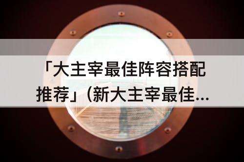 「大主宰最佳阵容搭配推荐」(新大主宰最佳阵容搭配推荐)