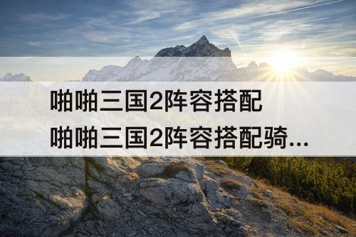 啪啪三国2阵容搭配 啪啪三国2阵容搭配骑兵