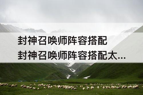 封神召唤师阵容搭配 封神召唤师阵容搭配太乙