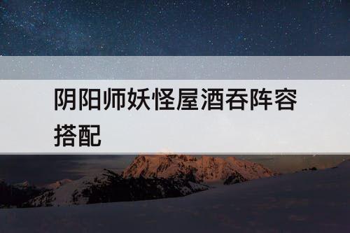 阴阳师妖怪屋酒吞阵容搭配