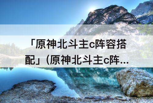 「原神北斗主c阵容搭配」(原神北斗主c阵容搭配2.4)
