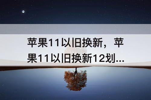 苹果11以旧换新，苹果11以旧换新12划算吗