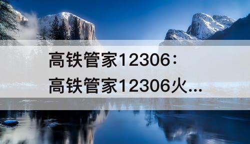 高铁管家12306：高铁管家12306火车票预订