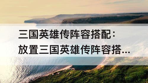三国英雄传阵容搭配：放置三国英雄传阵容搭配