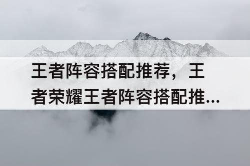 王者阵容搭配推荐，王者荣耀王者阵容搭配推荐