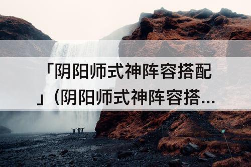 「阴阳师式神阵容搭配」(阴阳师式神阵容搭配工具)