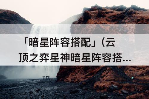 「暗星阵容搭配」(云顶之弈星神暗星阵容搭配)