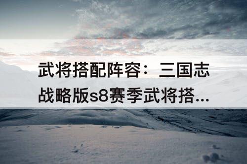武将搭配阵容：三国志战略版s8赛季武将搭配阵容