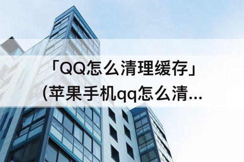 「QQ怎么清理缓存」(苹果手机qq怎么清理缓存)