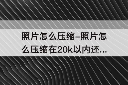 照片怎么压缩-照片怎么压缩在20k以内还是清晰的