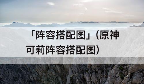 「阵容搭配图」(原神可莉阵容搭配图)