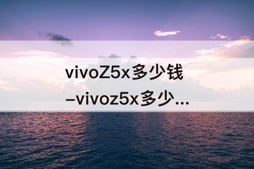 vivoZ5x多少钱-vivoz5x多少钱官方价
