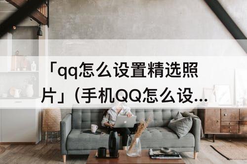「qq怎么设置精选照片」(手机QQ怎么设置精选照片)