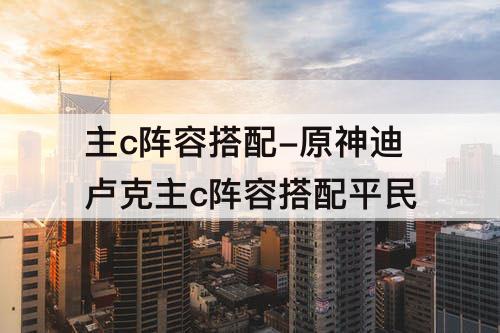 主c阵容搭配-原神迪卢克主c阵容搭配平民