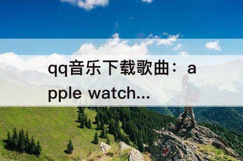 qq音乐下载歌曲：apple watch qq音乐下载歌曲