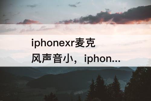 iphonexr麦克风声音小，iphonexr麦克风声音小微信声音大