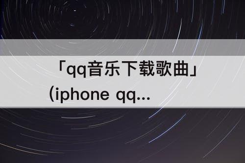 「qq音乐下载歌曲」(iphone qq音乐下载歌曲怎么导出)