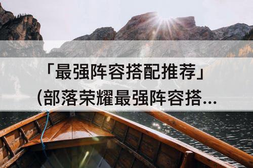 「最强阵容搭配推荐」(部落荣耀最强阵容搭配推荐)