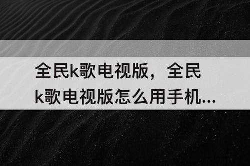 全民k歌电视版，全民k歌电视版怎么用手机当麦克风有杂音