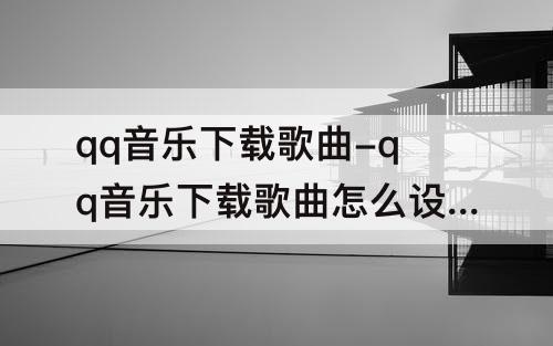 qq音乐下载歌曲-qq音乐下载歌曲怎么设置铃声苹果