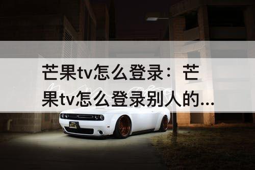 芒果tv怎么登录：芒果tv怎么登录别人的会员扫码