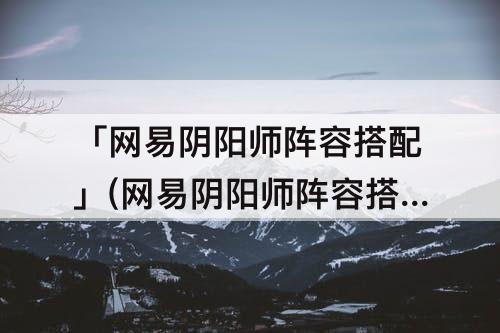 「网易阴阳师阵容搭配」(网易阴阳师阵容搭配器)
