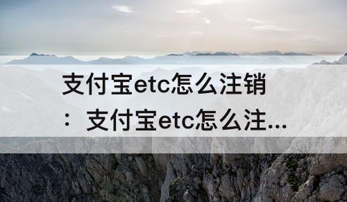 支付宝etc怎么注销：支付宝etc怎么注销账户