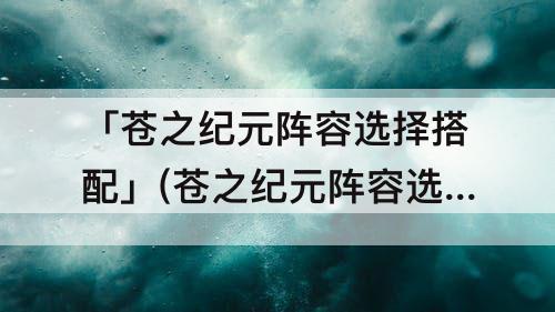 「苍之纪元阵容选择搭配」(苍之纪元阵容选择搭配攻略)