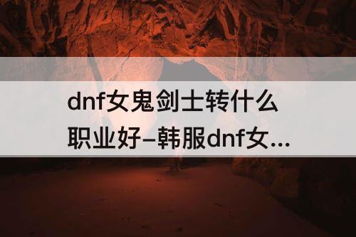 dnf女鬼剑士转什么职业好-韩服dnf女鬼剑士转什么职业好