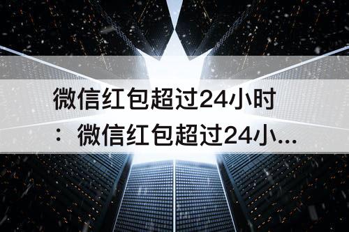微信红包超过24小时：微信红包超过24小时未领取可以看金额吗