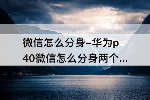 微信怎么分身-华为p40微信怎么分身两个微信