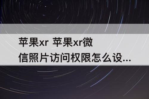 苹果xr 苹果xr微信照片访问权限怎么设置