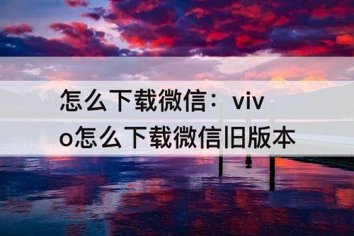 怎么下载微信：vivo怎么下载微信旧版本
