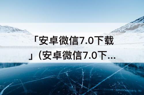 「安卓微信7.0下载」(安卓微信7.0下载安装)