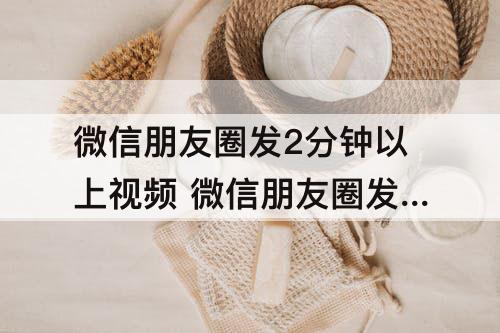 微信朋友圈发2分钟以上视频 微信朋友圈发2分钟以上视频安卓