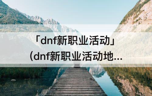 「dnf新职业活动」(dnf新职业活动地图)