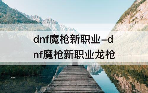 dnf魔枪新职业-dnf魔枪新职业龙枪