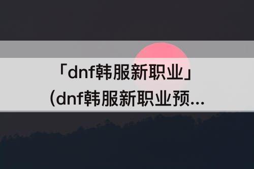 「dnf韩服新职业」(dnf韩服新职业预告)