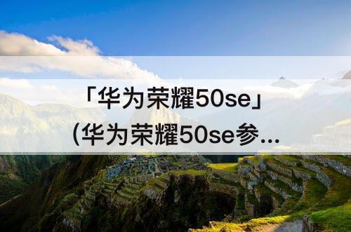 「华为荣耀50se」(华为荣耀50se参数配置怎么查)