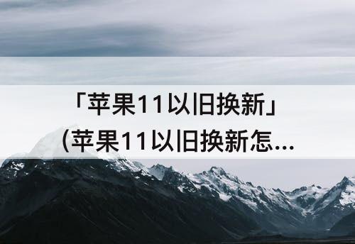 「苹果11以旧换新」(苹果11以旧换新怎么换13)