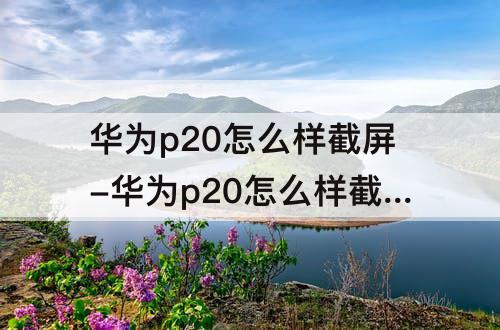 华为p20怎么样截屏-华为p20怎么样截屏最快