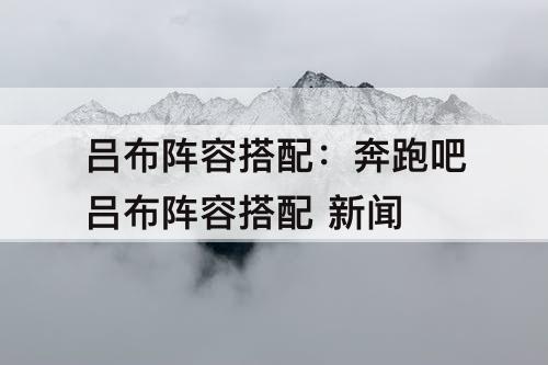 吕布阵容搭配：奔跑吧吕布阵容搭配 新闻