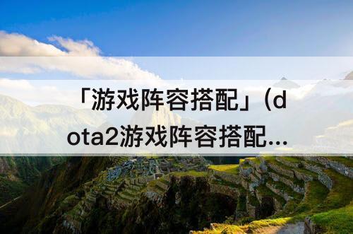「游戏阵容搭配」(dota2游戏阵容搭配)