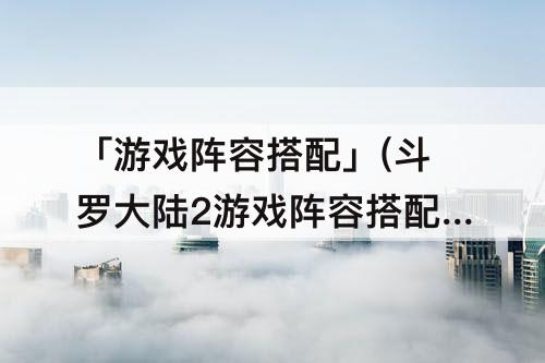 「游戏阵容搭配」(斗罗大陆2游戏阵容搭配)