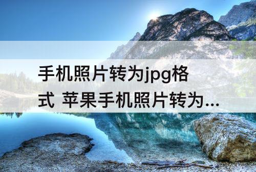 手机照片转为jpg格式 苹果手机照片转为jpg格式大小不超过10m