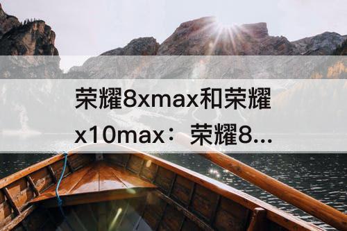 荣耀8xmax和荣耀x10max：荣耀8xmax和荣耀x10max哪个屏幕大