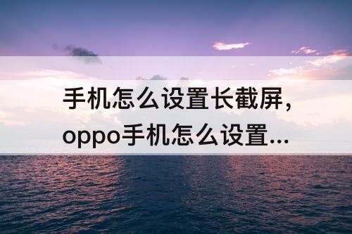 手机怎么设置长截屏，oppo手机怎么设置长截屏