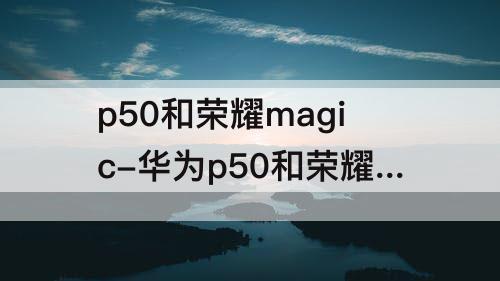 p50和荣耀magic-华为p50和荣耀magic3 如何选