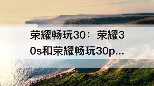 荣耀畅玩30：荣耀30s和荣耀畅玩30plus