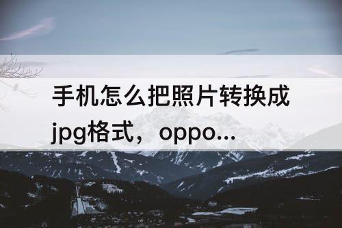 手机怎么把照片转换成jpg格式，oppo手机怎么把照片转换成jpg格式